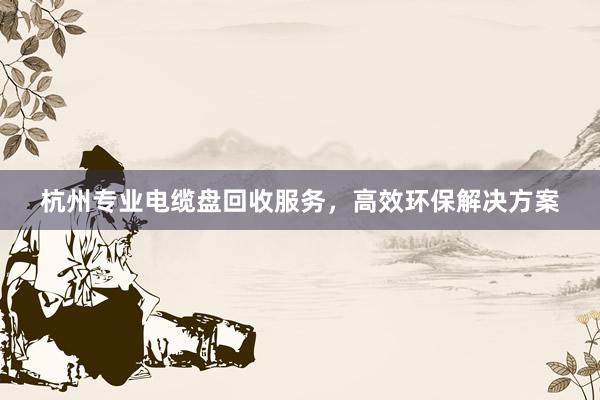 杭州专业电缆盘回收服务，高效环保解决方案